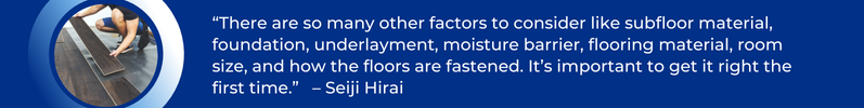 Seiji Hirai Quote, "There are so many other factors to consider like subfloor materials, foundation, underlayment, moisture barrier, flooring material, room size, and how the floors are fastened. It is important to get it right the first time."