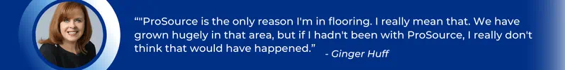 "ProSource is the only reason I'm in flooring. I really mean that. We have grown hugely in that area, but if I hadn't been with ProSource, I really don't think that would have happened.” – Ginger Huff