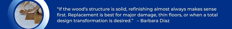 If the wood’s structure is solid, refinishing almost always makes sense first. Replacement is best for major damage, thin floors, or when a total design transformation is desired. - Barbara Diaz